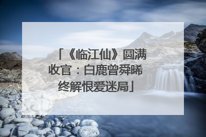 《临江仙》圆满收官：白鹿曾舜晞终解恨爱迷局