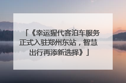 《幸运猩代客泊车服务正式入驻郑州东站，智慧出行再添新选择》