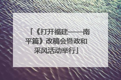 《打开福建——南平篇》改稿会暨政和采风活动举行