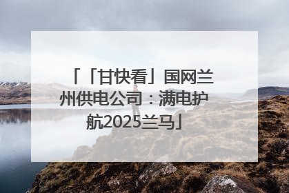 「甘快看」国网兰州供电公司：满电护航2025兰马