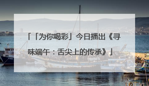 「为你喝彩」今日播出《寻味端午：舌尖上的传承》