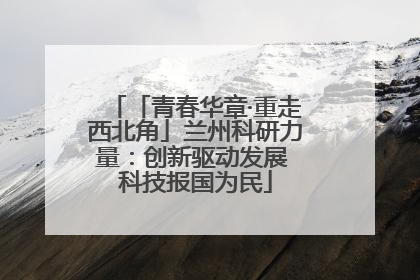 「青春华章·重走西北角」兰州科研力量：创新驱动发展 科技报国为民