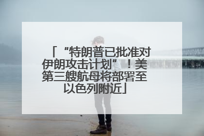 “特朗普已批准对伊朗攻击计划”！美第三艘航母将部署至以色列附近