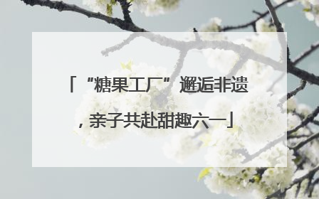 “糖果工厂”邂逅非遗，亲子共赴甜趣六一