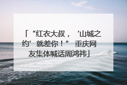 “红衣大叔，‘山城之约’就差你！” 重庆网友集体喊话周鸿祎
