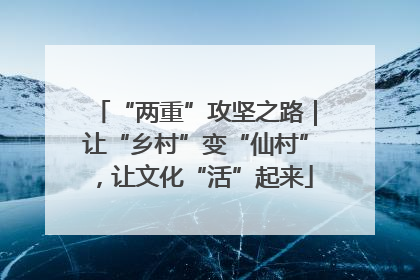 “两重”攻坚之路｜让“乡村”变“仙村”，让文化“活”起来