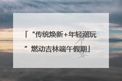 “传统焕新+年轻潮玩”燃动吉林端午假期
