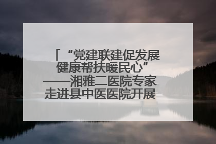 “党建联建促发展 健康帮扶暖民心”——湘雅二医院专家走进县中医医院开展健康帮扶活动