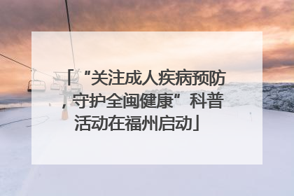 “关注成人疾病预防，守护全闽健康”科普活动在福州启动