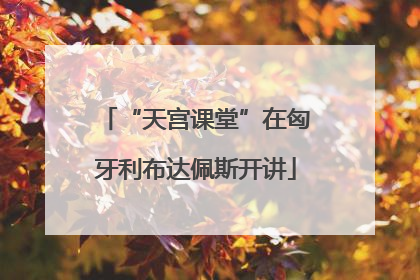 “天宫课堂”在匈牙利布达佩斯开讲