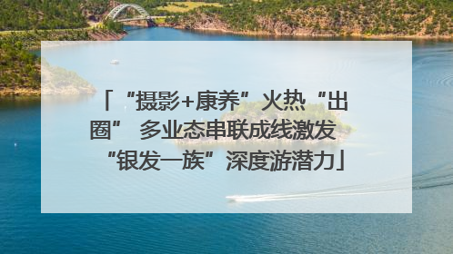 “摄影+康养”火热“出圈” 多业态串联成线激发“银发一族”深度游潜力