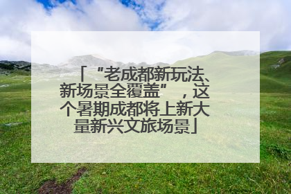 “老成都新玩法、新场景全覆盖”，这个暑期成都将上新大量新兴文旅场景