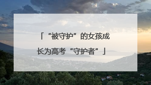 “被守护”的女孩成长为高考“守护者”