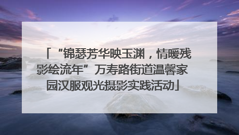 “锦瑟芳华映玉渊，情暖残影绘流年”万寿路街道温馨家园汉服观光摄影实践活动
