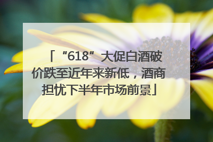 “618”大促白酒破价跌至近年来新低，酒商担忧下半年市场前景