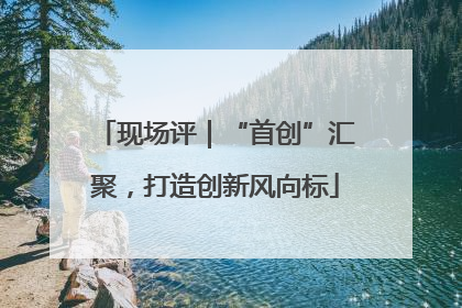 现场评｜“首创”汇聚，打造创新风向标