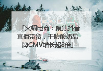 火蝠电商：聚焦抖音直播带货，干噎酸奶品牌GMV增长超8倍