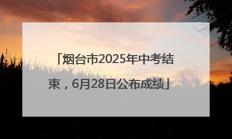 烟台市2025年中考结束，6月28日公布成绩