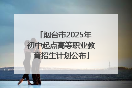 烟台市2025年初中起点高等职业教育招生计划公布
