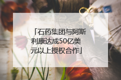 石药集团与阿斯利康达成50亿美元以上授权合作