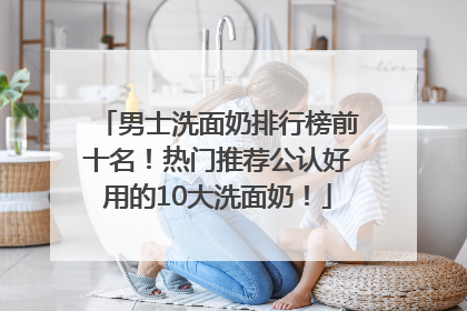 男士洗面奶排行榜前十名！热门推荐公认好用的10大洗面奶！