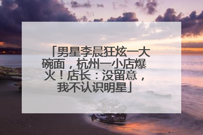 男星李晨狂炫一大碗面，杭州一小店爆火！店长：没留意，我不认识明星