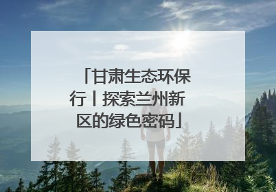 甘肃生态环保行丨探索兰州新区的绿色密码