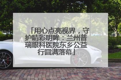 用心点亮视界，守护睛彩明眸：兰州普瑞眼科医院东乡公益行圆满落幕