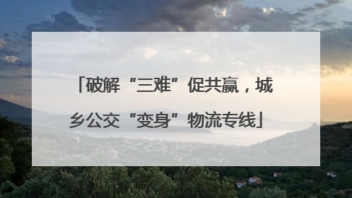 破解“三难”促共赢，城乡公交“变身”物流专线