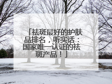 祛斑最好的护肤品排名，听实话：国家唯一认证的祛斑产品！