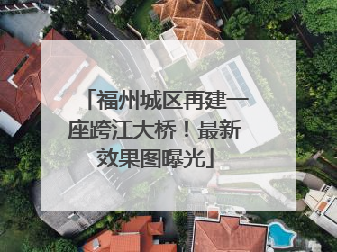 福州城区再建一座跨江大桥！最新效果图曝光