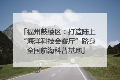 福州鼓楼区：打造陆上“海洋科技会客厅”跻身全国航海科普基地