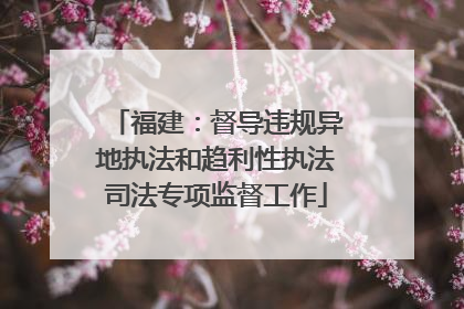 福建：督导违规异地执法和趋利性执法司法专项监督工作