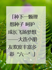 种下一颗理想种子 呵护成长飞扬梦想——大连小朋友欢度丰富多彩“六一”