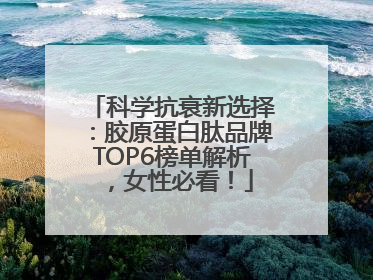 科学抗衰新选择：胶原蛋白肽品牌TOP6榜单解析，女性必看！