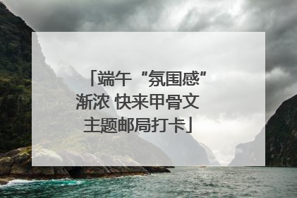 端午“氛围感”渐浓 快来甲骨文主题邮局打卡