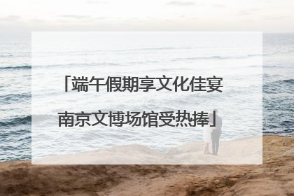端午假期享文化佳宴 南京文博场馆受热捧