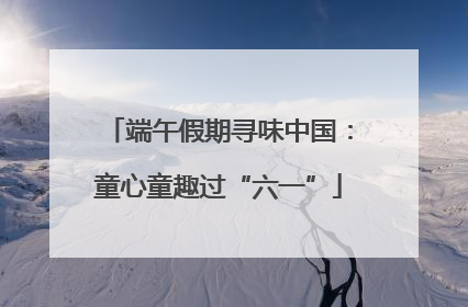 端午假期寻味中国：童心童趣过“六一”