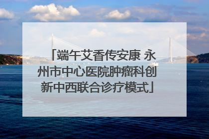 端午艾香传安康 永州市中心医院肿瘤科创新中西联合诊疗模式
