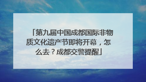 第九届中国成都国际非物质文化遗产节即将开幕，怎么去？成都交警提醒