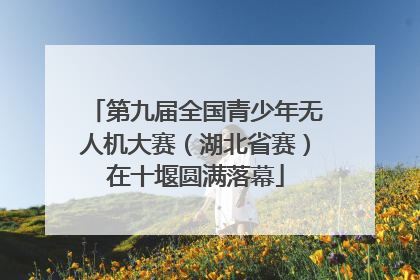 第九届全国青少年无人机大赛（湖北省赛）在十堰圆满落幕