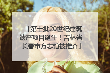 第十批20世纪建筑遗产项目诞生！吉林省长春市方志馆被推介