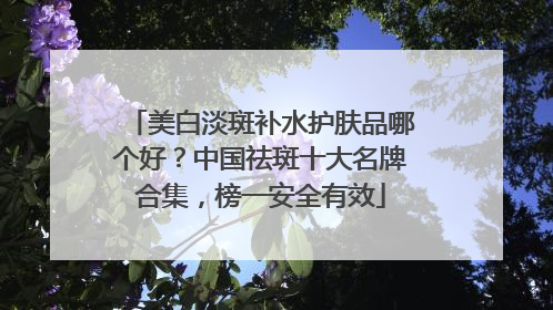 美白淡斑补水护肤品哪个好？中国祛斑十大名牌合集，榜一安全有效
