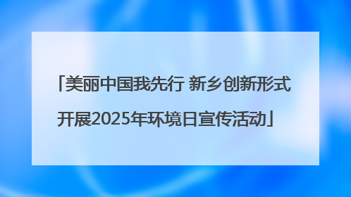 美丽中国我先行 新乡创新形式开展2025年环境日宣传活动