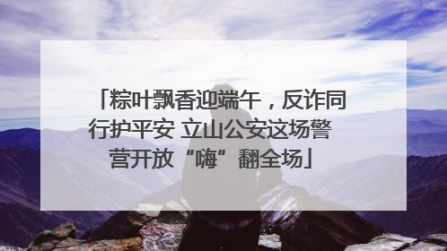 粽叶飘香迎端午，反诈同行护平安 立山公安这场警营开放“嗨”翻全场