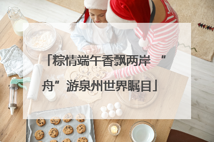 粽情端午香飘两岸 “舟”游泉州世界瞩目