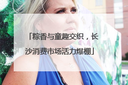 粽香与童趣交织，长沙消费市场活力爆棚
