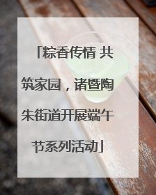 粽香传情 共筑家园，诸暨陶朱街道开展端午节系列活动