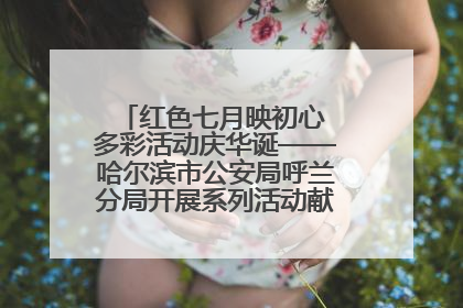 红色七月映初心 多彩活动庆华诞——哈尔滨市公安局呼兰分局开展系列活动献礼党的生日