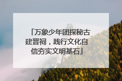 万象少年团探秘古建晋祠，践行文化自信夯实文明基石
